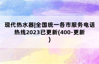 现代热水器|全国统一各市服务电话热线2023已更新(400-更新)